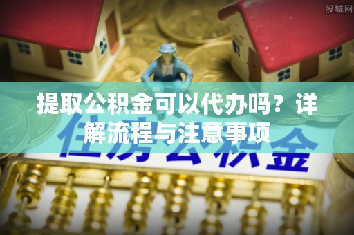 昌宁提取公积金可以代办吗？详解流程与注意事项