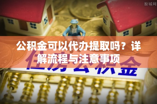 昌宁公积金可以代办提取吗？详解流程与注意事项