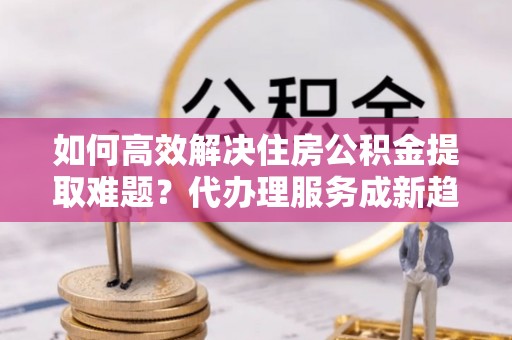 昌宁如何高效解决住房公积金提取难题？代办理服务成新趋势