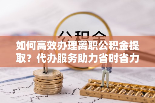 昌宁如何高效办理离职公积金提取？代办服务助力省时省力