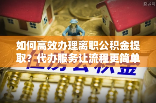 昌宁如何高效办理离职公积金提取？代办服务让流程更简单
