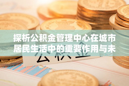 昌宁探析公积金管理中心在城市居民生活中的重要作用与未来发展趋势