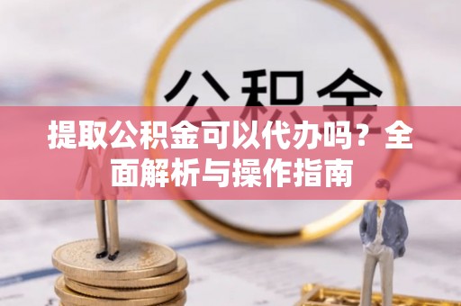 昌宁提取公积金可以代办吗？全面解析与操作指南
