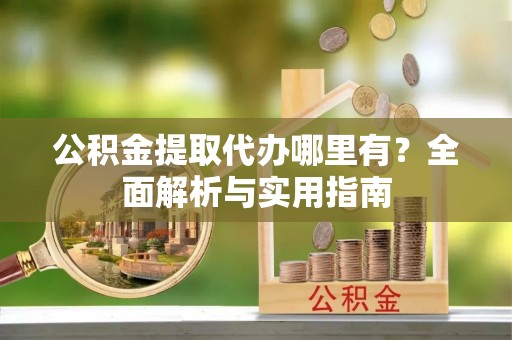 昌宁公积金提取代办哪里有？全面解析与实用指南
