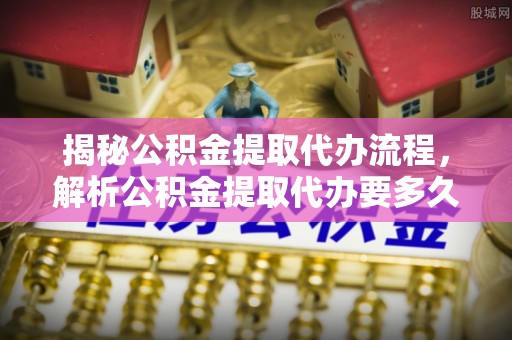 昌宁揭秘公积金提取代办流程，解析公积金提取代办要多久的真相