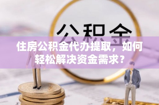 昌宁住房公积金代办提取，如何轻松解决资金需求？