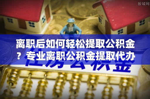 昌宁离职后如何轻松提取公积金？专业离职公积金提取代办服务指南
