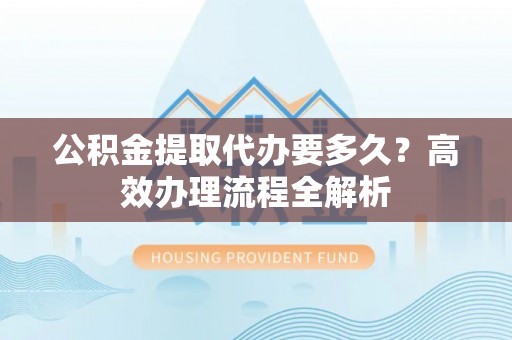 昌宁公积金提取代办要多久？高效办理流程全解析
