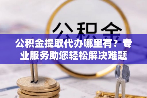 昌宁公积金提取代办哪里有？专业服务助您轻松解决难题