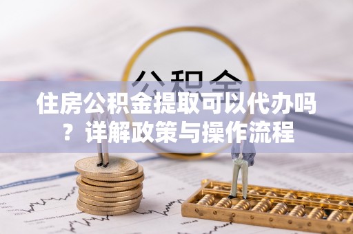 昌宁住房公积金提取可以代办吗？详解政策与操作流程