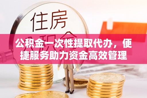 昌宁公积金一次性提取代办，便捷服务助力资金高效管理