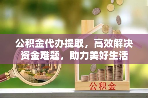 昌宁公积金代办提取，高效解决资金难题，助力美好生活